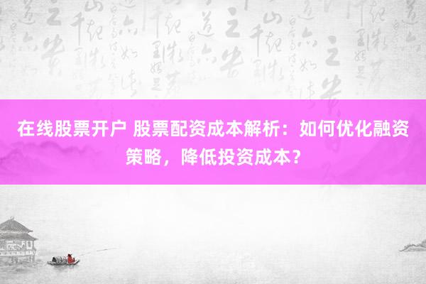 在线股票开户 股票配资成本解析：如何优化融资策略，降低投资成本？