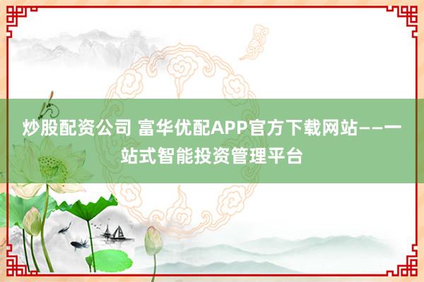 炒股配资公司 富华优配APP官方下载网站——一站式智能投资管理平台