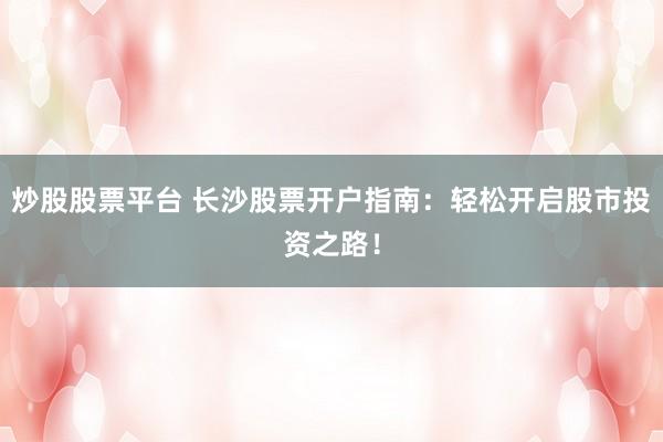 炒股股票平台 长沙股票开户指南：轻松开启股市投资之路！