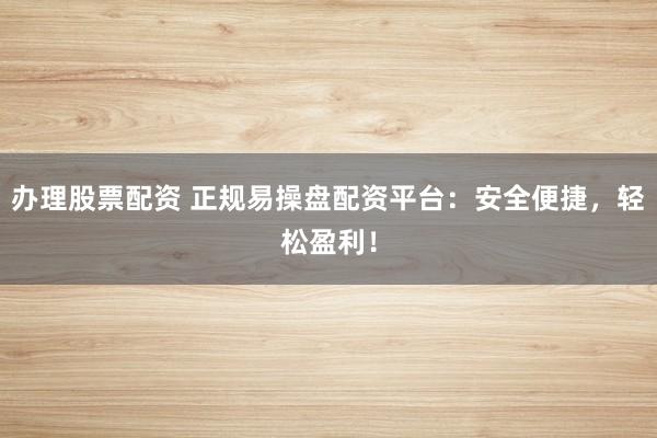 办理股票配资 正规易操盘配资平台：安全便捷，轻松盈利！