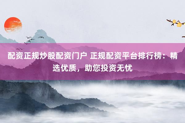 配资正规炒股配资门户 正规配资平台排行榜：精选优质，助您投资无忧