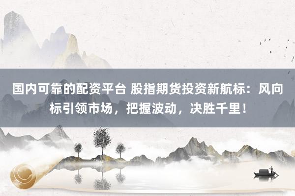 国内可靠的配资平台 股指期货投资新航标：风向标引领市场，把握波动，决胜千里！