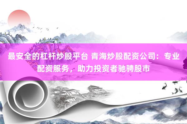 最安全的杠杆炒股平台 青海炒股配资公司：专业配资服务，助力投资者驰骋股市