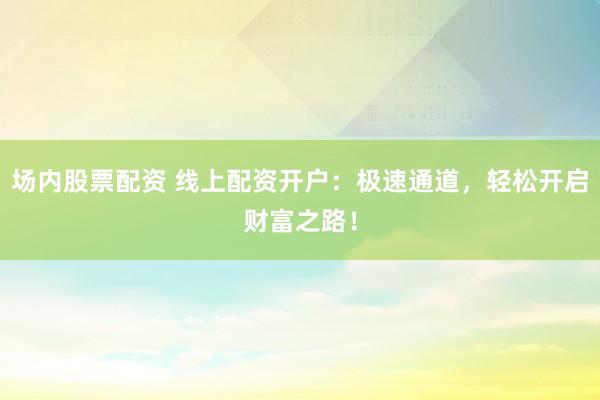 场内股票配资 线上配资开户：极速通道，轻松开启财富之路！