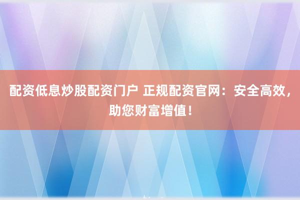 配资低息炒股配资门户 正规配资官网：安全高效，助您财富增值！