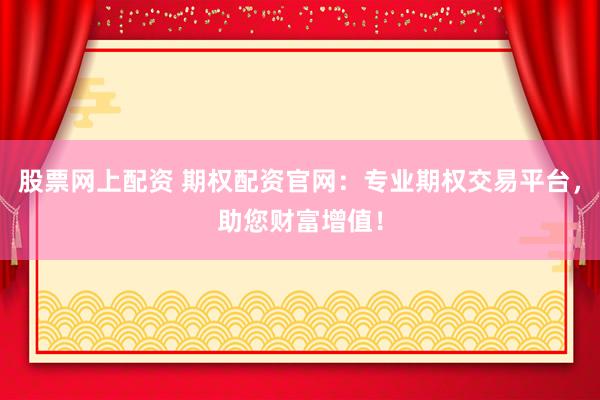 股票网上配资 期权配资官网：专业期权交易平台，助您财富增值！