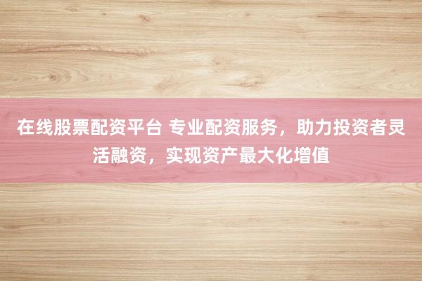 在线股票配资平台 专业配资服务，助力投资者灵活融资，实现资产最大化增值