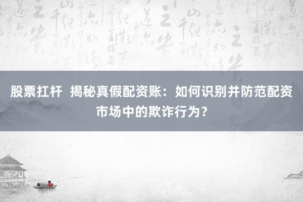股票扛杆  揭秘真假配资账：如何识别并防范配资市场中的欺诈行为？