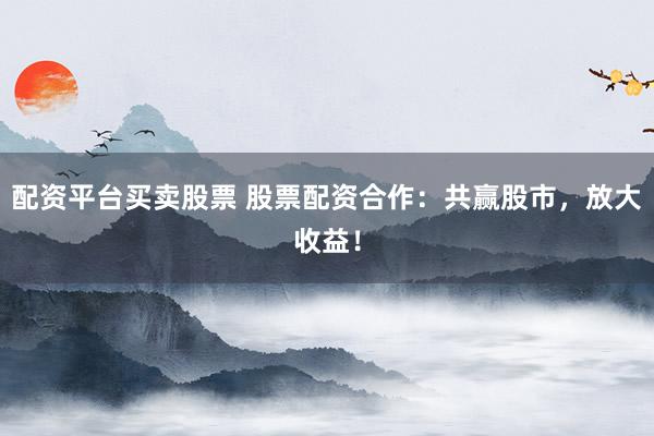 配资平台买卖股票 股票配资合作：共赢股市，放大收益！