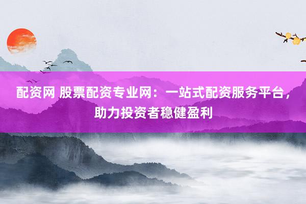 配资网 股票配资专业网：一站式配资服务平台，助力投资者稳健盈利