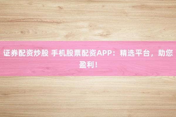 证券配资炒股 手机股票配资APP：精选平台，助您盈利！