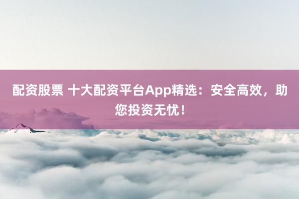 配资股票 十大配资平台App精选：安全高效，助您投资无忧！