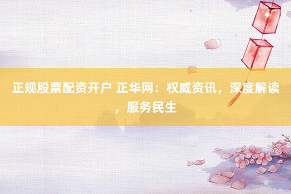 正规股票配资开户 正华网：权威资讯，深度解读，服务民生