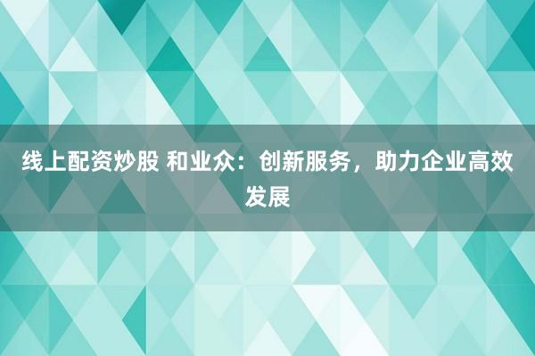 线上配资炒股 和业众：创新服务，助力企业高效发展