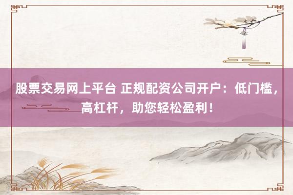 股票交易网上平台 正规配资公司开户：低门槛，高杠杆，助您轻松盈利！