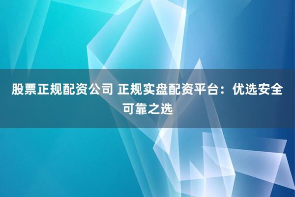 股票正规配资公司 正规实盘配资平台：优选安全可靠之选