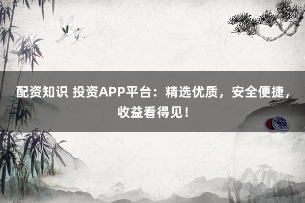配资知识 投资APP平台：精选优质，安全便捷，收益看得见！