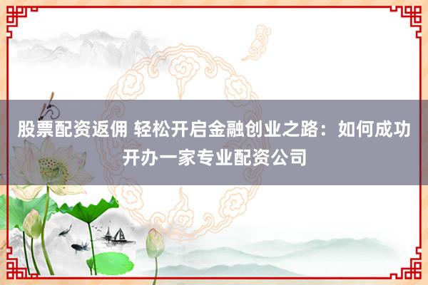 股票配资返佣 轻松开启金融创业之路：如何成功开办一家专业配资公司