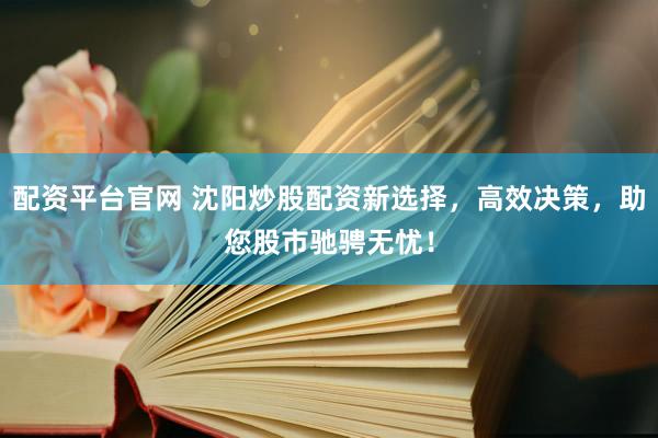 配资平台官网 沈阳炒股配资新选择，高效决策，助您股市驰骋无忧！