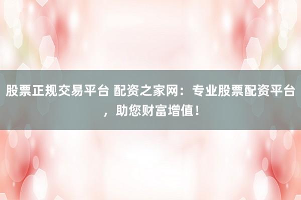 股票正规交易平台 配资之家网：专业股票配资平台，助您财富增值！