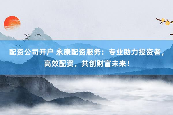 配资公司开户 永康配资服务：专业助力投资者，高效配资，共创财富未来！