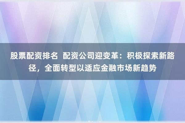 股票配资排名  配资公司迎变革：积极探索新路径，全面转型以适应金融市场新趋势
