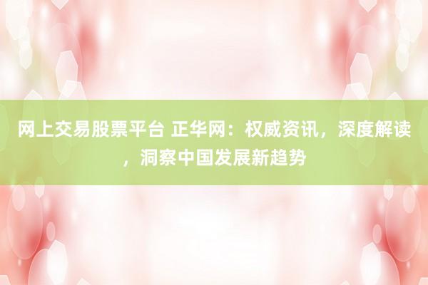 网上交易股票平台 正华网：权威资讯，深度解读，洞察中国发展新趋势
