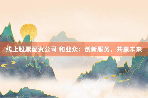 线上股票配资公司 和业众：创新服务，共赢未来