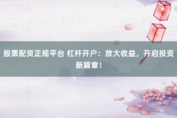 股票配资正规平台 杠杆开户：放大收益，开启投资新篇章！