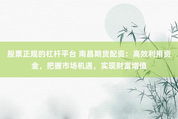 股票正规的杠杆平台 南昌期货配资：高效利用资金，把握市场机遇，实现财富增值