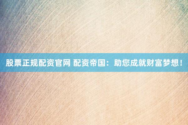 股票正规配资官网 配资帝国：助您成就财富梦想！