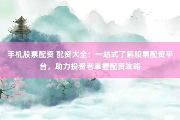 手机股票配资 配资大全：一站式了解股票配资平台，助力投资者掌握配资攻略