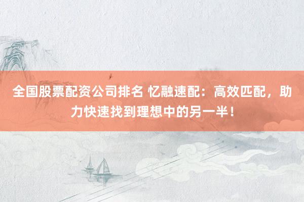 全国股票配资公司排名 忆融速配：高效匹配，助力快速找到理想中的另一半！