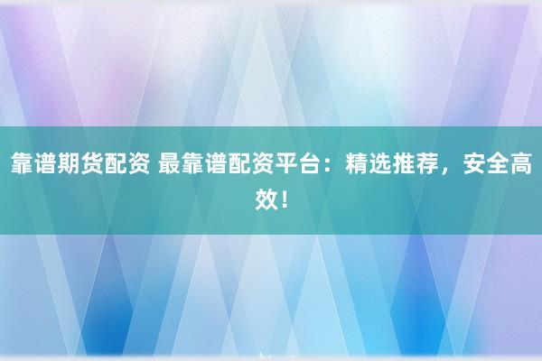 靠谱期货配资 最靠谱配资平台：精选推荐，安全高效！
