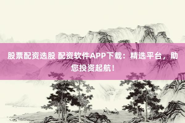 股票配资选股 配资软件APP下载：精选平台，助您投资起航！