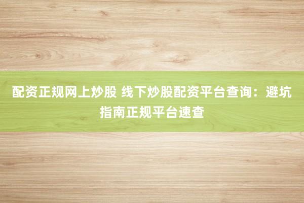 配资正规网上炒股 线下炒股配资平台查询：避坑指南正规平台速查