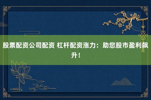 股票配资公司配资 杠杆配资涨力：助您股市盈利飙升！