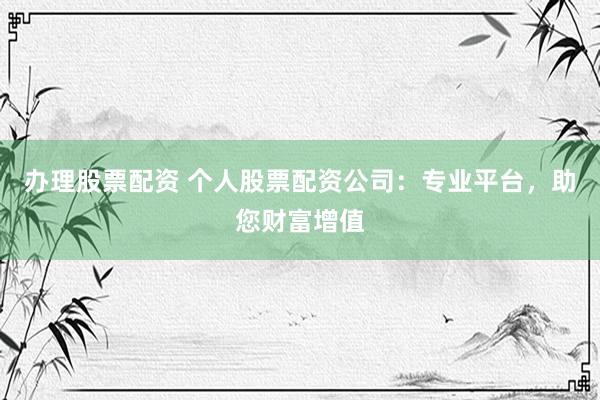 办理股票配资 个人股票配资公司：专业平台，助您财富增值