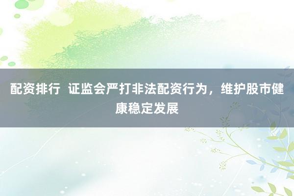 配资排行  证监会严打非法配资行为，维护股市健康稳定发展