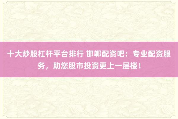 十大炒股杠杆平台排行 邯郸配资吧：专业配资服务，助您股市投资更上一层楼！