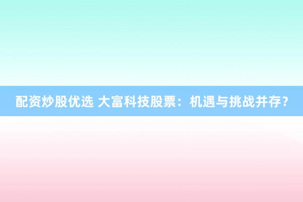 配资炒股优选 大富科技股票：机遇与挑战并存？