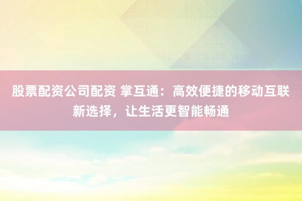 股票配资公司配资 掌互通：高效便捷的移动互联新选择，让生活更智能畅通