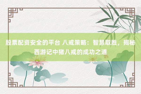 股票配资安全的平台 八戒策略：智慧取胜，揭秘西游记中猪八戒的成功之道