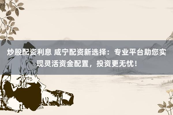炒股配资利息 咸宁配资新选择：专业平台助您实现灵活资金配置，投资更无忧！