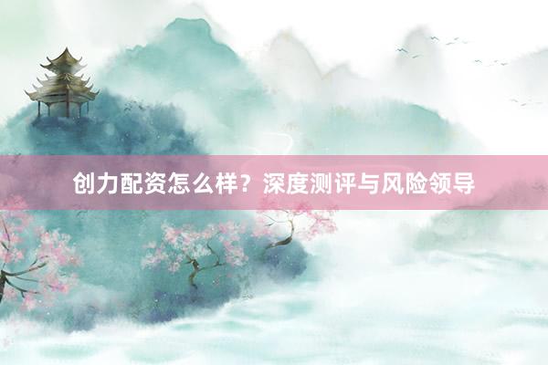 创力配资怎么样？深度测评与风险领导