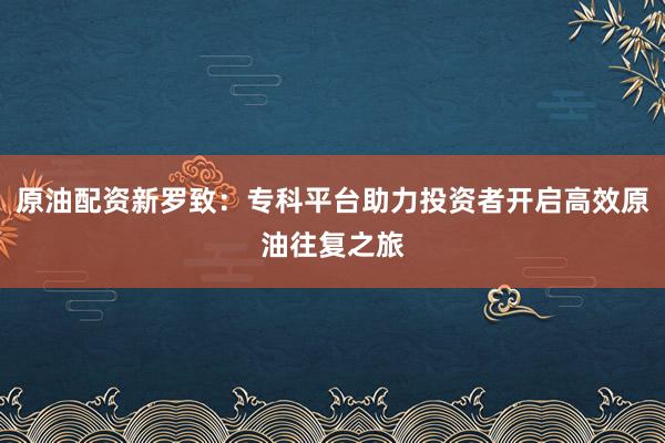 原油配资新罗致：专科平台助力投资者开启高效原油往复之旅