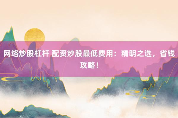 网络炒股杠杆 配资炒股最低费用：精明之选，省钱攻略！