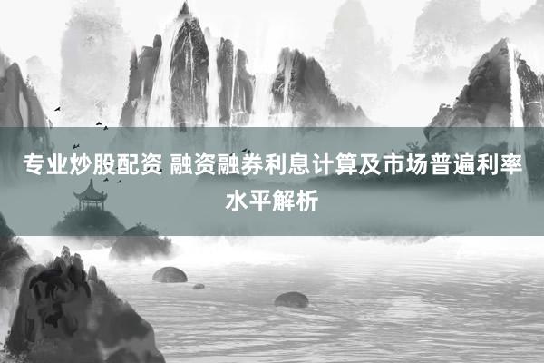 专业炒股配资 融资融券利息计算及市场普遍利率水平解析
