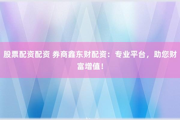 股票配资配资 券商鑫东财配资：专业平台，助您财富增值！