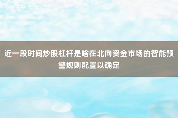 近一段时间炒股杠杆是啥在北向资金市场的智能预警规则配置以确定